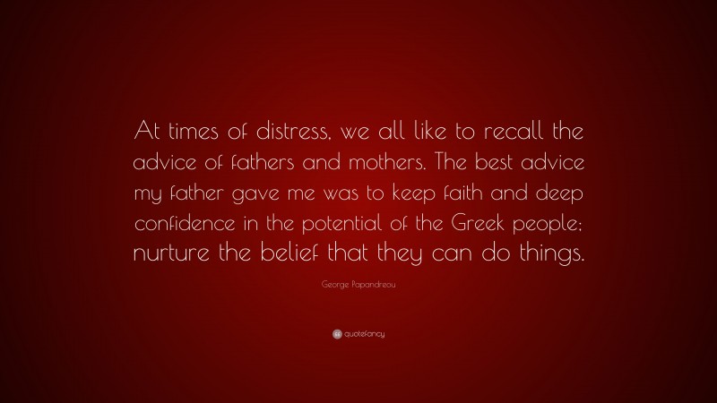 George Papandreou Quote: “At times of distress, we all like to recall the advice of fathers and mothers. The best advice my father gave me was to keep faith and deep confidence in the potential of the Greek people; nurture the belief that they can do things.”