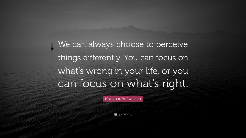Marianne Williamson Quote: “We can always choose to perceive things differently. You can focus on what’s wrong in your life, or you can focus on what’s right.”
