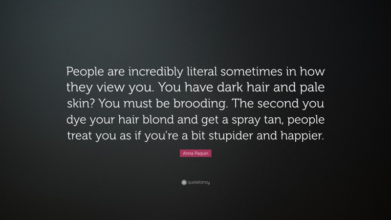 Anna Paquin Quote: “People are incredibly literal sometimes in how they view you. You have dark hair and pale skin? You must be brooding. The second you dye your hair blond and get a spray tan, people treat you as if you’re a bit stupider and happier.”
