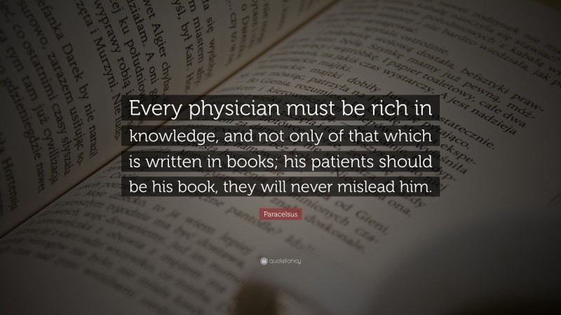 Paracelsus Quote: “Every physician must be rich in knowledge, and not only of that which is written in books; his patients should be his book, they will never mislead him.”