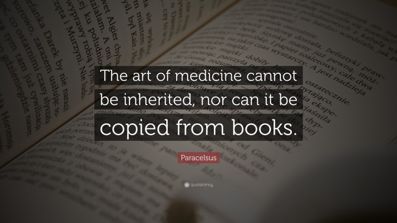 Paracelsus Quote: “The art of medicine cannot be inherited, nor can it be copied from books.”