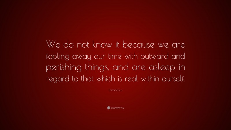 Paracelsus Quote: “We do not know it because we are fooling away our time with outward and perishing things, and are asleep in regard to that which is real within ourself.”
