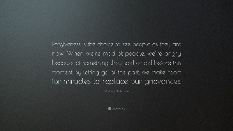 Marianne Williamson Quote: “Forgiveness is the choice to see people as they are now. When we’re mad at people, we’re angry because of something they said or did before this moment. By letting go of the past, we make room for miracles to replace our grievances.”