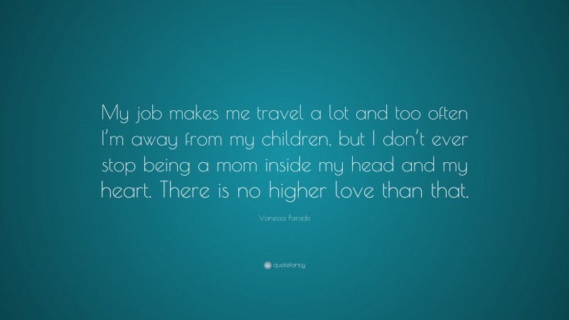 Vanessa Paradis Quote: “My job makes me travel a lot and too often I’m away from my children, but I don’t ever stop being a mom inside my head and my heart. There is no higher love than that.”