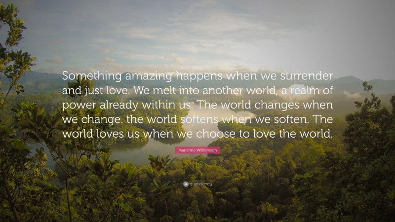Marianne Williamson Quote: “Something amazing happens when we surrender and just love. We melt into another world, a realm of power already within us. The world changes when we change. the world softens when we soften. The world loves us when we choose to love the world.”