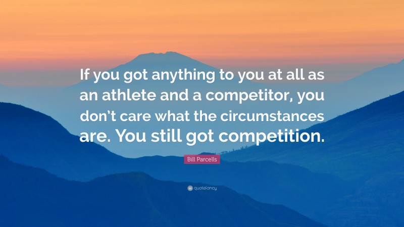 Bill Parcells Quote: “If you got anything to you at all as an athlete and a competitor, you don’t care what the circumstances are. You still got competition.”