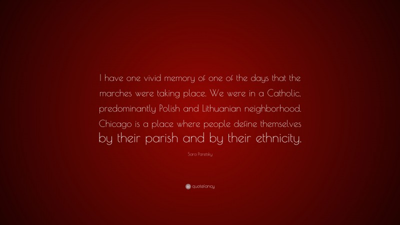 Sara Paretsky Quote: “I have one vivid memory of one of the days that the marches were taking place. We were in a Catholic, predominantly Polish and Lithuanian neighborhood. Chicago is a place where people define themselves by their parish and by their ethnicity.”