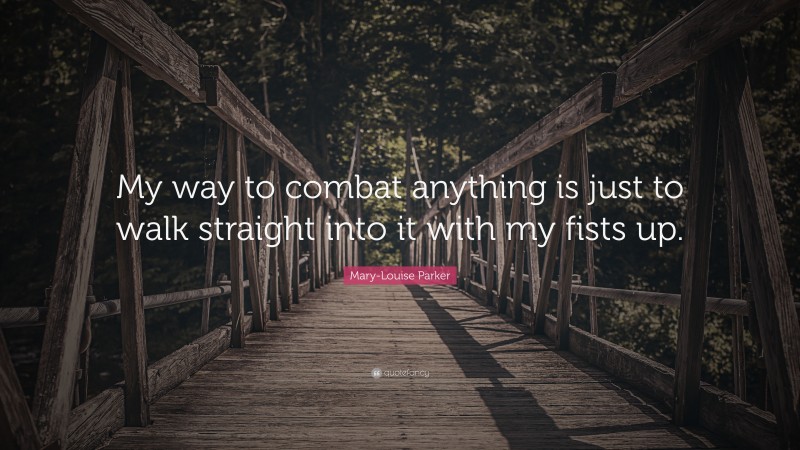 Mary-Louise Parker Quote: “My way to combat anything is just to walk straight into it with my fists up.”