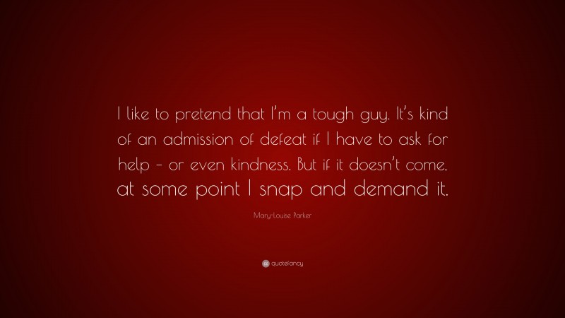 Mary-Louise Parker Quote: “I like to pretend that I’m a tough guy. It’s kind of an admission of defeat if I have to ask for help – or even kindness. But if it doesn’t come, at some point I snap and demand it.”