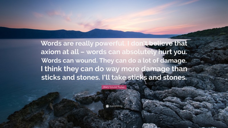 Mary-Louise Parker Quote: “Words are really powerful. I don’t believe that axiom at all – words can absolutely hurt you. Words can wound. They can do a lot of damage. I think they can do way more damage than sticks and stones. I’ll take sticks and stones.”