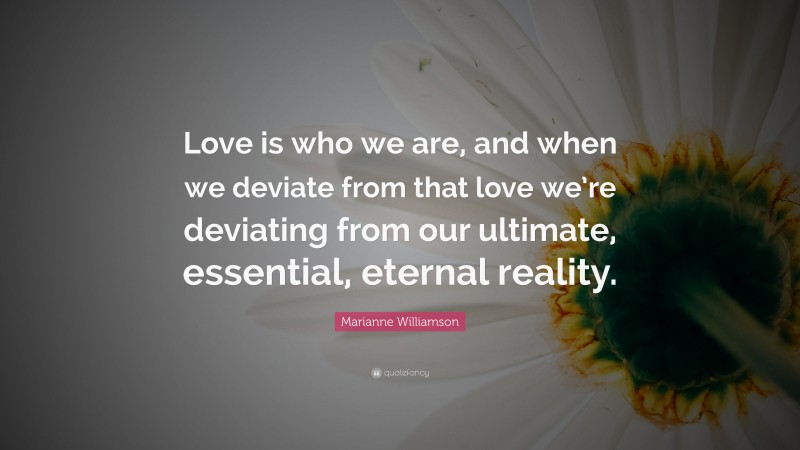 Marianne Williamson Quote: “Love is who we are, and when we deviate from that love we’re deviating from our ultimate, essential, eternal reality.”
