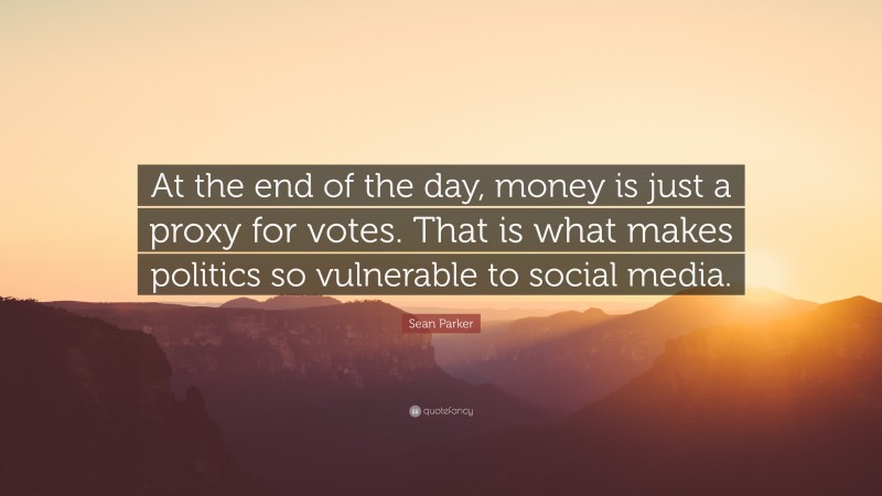 Sean Parker Quote: “At the end of the day, money is just a proxy for votes. That is what makes politics so vulnerable to social media.”