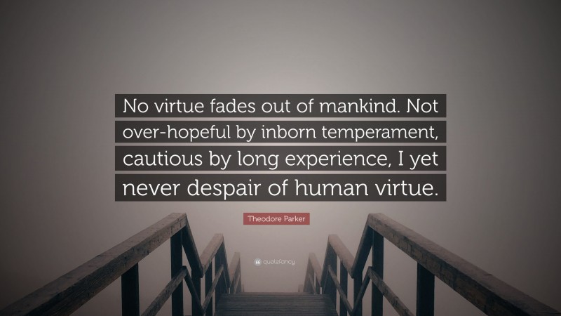 Theodore Parker Quote: “No virtue fades out of mankind. Not over-hopeful by inborn temperament, cautious by long experience, I yet never despair of human virtue.”