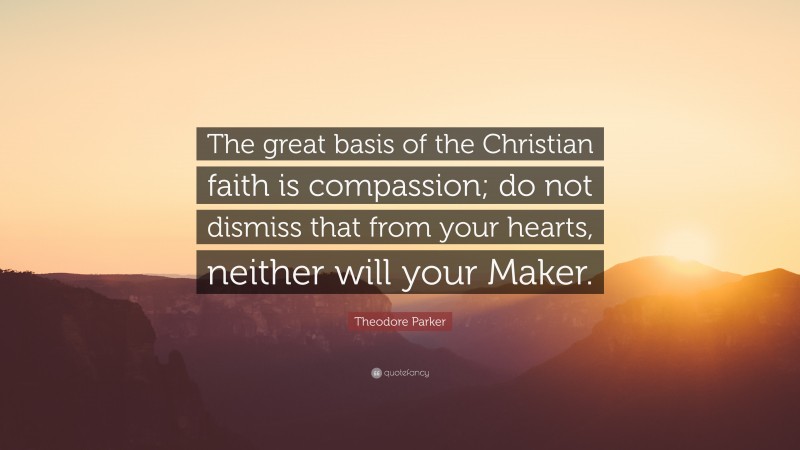 Theodore Parker Quote: “The great basis of the Christian faith is compassion; do not dismiss that from your hearts, neither will your Maker.”