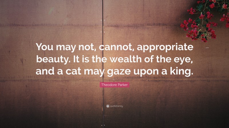 Theodore Parker Quote: “You may not, cannot, appropriate beauty. It is the wealth of the eye, and a cat may gaze upon a king.”