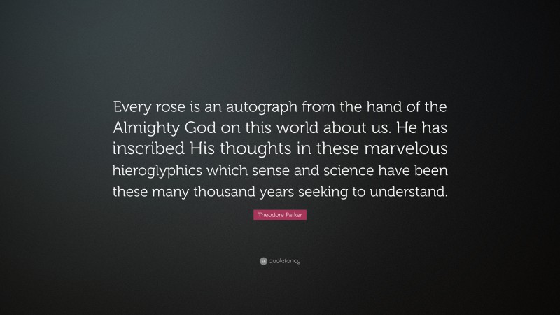 Theodore Parker Quote: “Every rose is an autograph from the hand of the Almighty God on this world about us. He has inscribed His thoughts in these marvelous hieroglyphics which sense and science have been these many thousand years seeking to understand.”