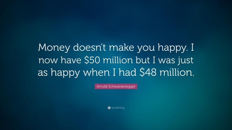 Arnold Schwarzenegger Quote: “Money doesn't make you happy. I now have $50 million but I was just as happy when I had $48 million.”