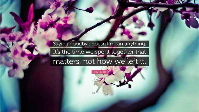 Trey Parker Quote: “Saying goodbye doesn’t mean anything. It’s the time we spent together that matters, not how we left it.”