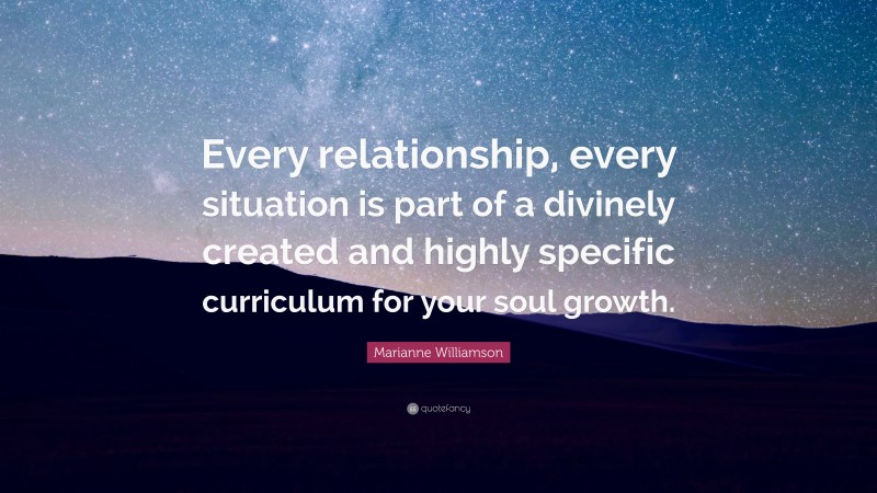 Marianne Williamson Quote: “Every relationship, every situation is part of a divinely created and highly specific curriculum for your soul growth.”