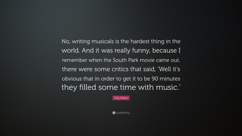 Trey Parker Quote: “No, writing musicals is the hardest thing in the world. And it was really funny, because I remember when the South Park movie came out, there were some critics that said, ‘Well it’s obvious that in order to get it to be 90 minutes they filled some time with music.’”