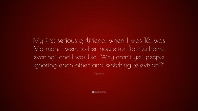 Trey Parker Quote: “My first serious girlfriend, when I was 16, was Mormon. I went to her house for ‘family home evening,’ and I was like, ‘Why aren’t you people ignoring each other and watching television?’”