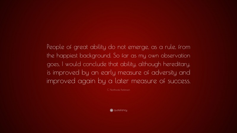 C. Northcote Parkinson Quote: “People of great ability do not emerge, as a rule, from the happiest background. So far as my own observation goes, I would conclude that ability, although hereditary, is improved by an early measure of adversity and improved again by a later measure of success.”
