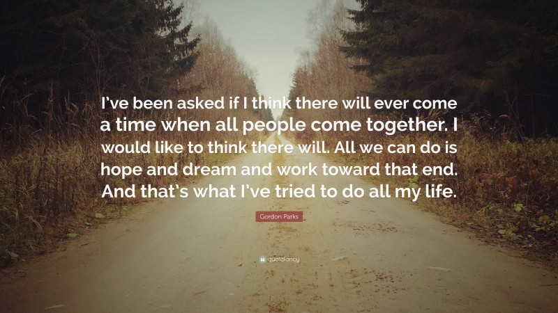 Gordon Parks Quote: “I’ve been asked if I think there will ever come a time when all people come together. I would like to think there will. All we can do is hope and dream and work toward that end. And that’s what I’ve tried to do all my life.”