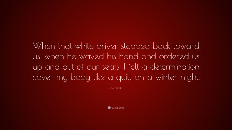 Rosa Parks Quote: “When that white driver stepped back toward us, when he waved his hand and ordered us up and out of our seats, I felt a determination cover my body like a quilt on a winter night.”