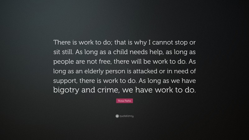 Rosa Parks Quote: “There is work to do; that is why I cannot stop or sit still. As long as a child needs help, as long as people are not free, there will be work to do. As long as an elderly person is attacked or in need of support, there is work to do. As long as we have bigotry and crime, we have work to do.”