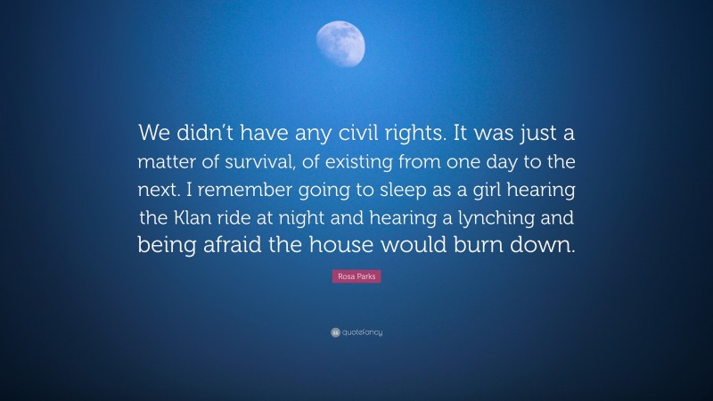 Rosa Parks Quote: “We didn’t have any civil rights. It was just a matter of survival, of existing from one day to the next. I remember going to sleep as a girl hearing the Klan ride at night and hearing a lynching and being afraid the house would burn down.”