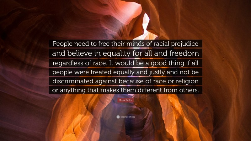 Rosa Parks Quote: “People need to free their minds of racial prejudice and believe in equality for all and freedom regardless of race. It would be a good thing if all people were treated equally and justly and not be discriminated against because of race or religion or anything that makes them different from others.”