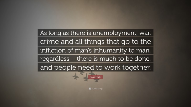 Rosa Parks Quote: “As long as there is unemployment, war, crime and all things that go to the infliction of man’s inhumanity to man, regardless – there is much to be done, and people need to work together.”