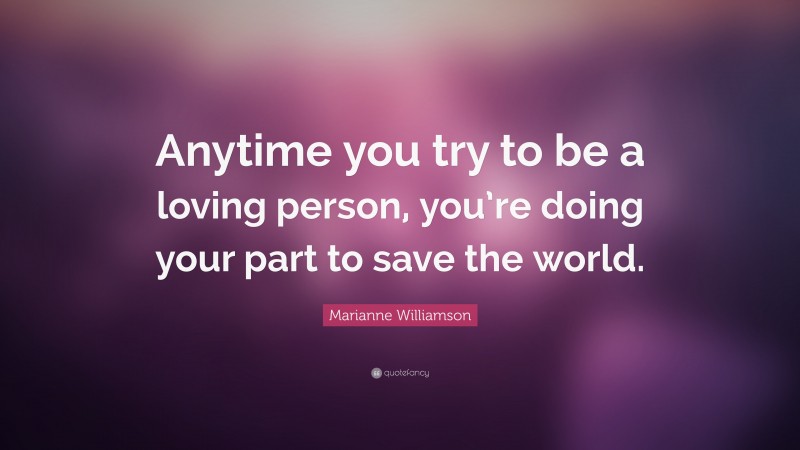 Marianne Williamson Quote: “Anytime you try to be a loving person, you’re doing your part to save the world.”