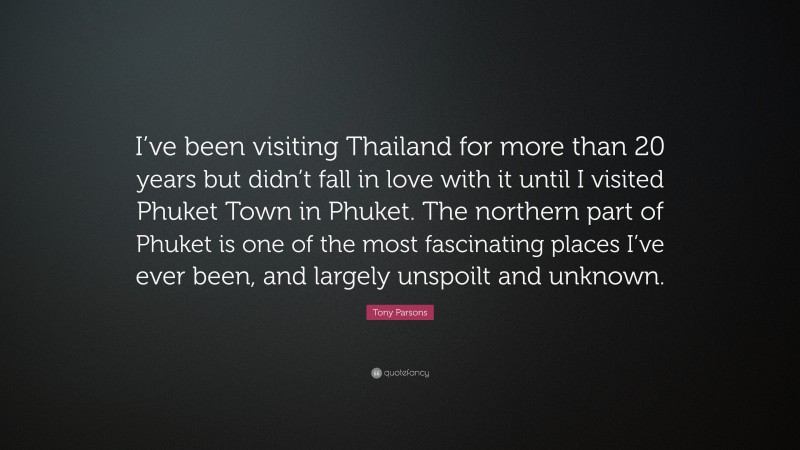 Tony Parsons Quote: “I’ve been visiting Thailand for more than 20 years but didn’t fall in love with it until I visited Phuket Town in Phuket. The northern part of Phuket is one of the most fascinating places I’ve ever been, and largely unspoilt and unknown.”