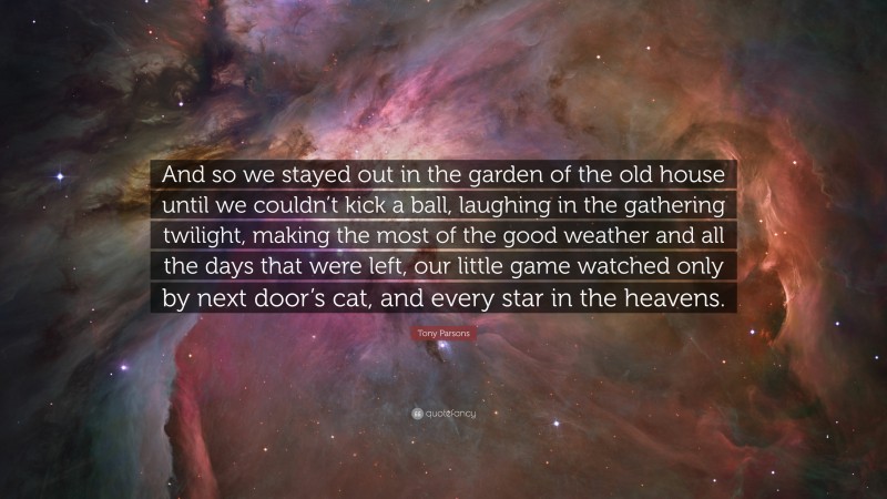 Tony Parsons Quote: “And so we stayed out in the garden of the old house until we couldn’t kick a ball, laughing in the gathering twilight, making the most of the good weather and all the days that were left, our little game watched only by next door’s cat, and every star in the heavens.”