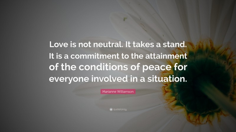 Marianne Williamson Quote: “Love is not neutral. It takes a stand. It is a commitment to the attainment of the conditions of peace for everyone involved in a situation.”