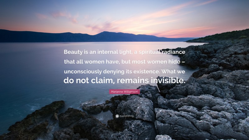 Marianne Williamson Quote: “Beauty is an internal light, a spiritual radiance that all women have, but most women hide – unconsciously denying its existence. What we do not claim, remains invisible.”