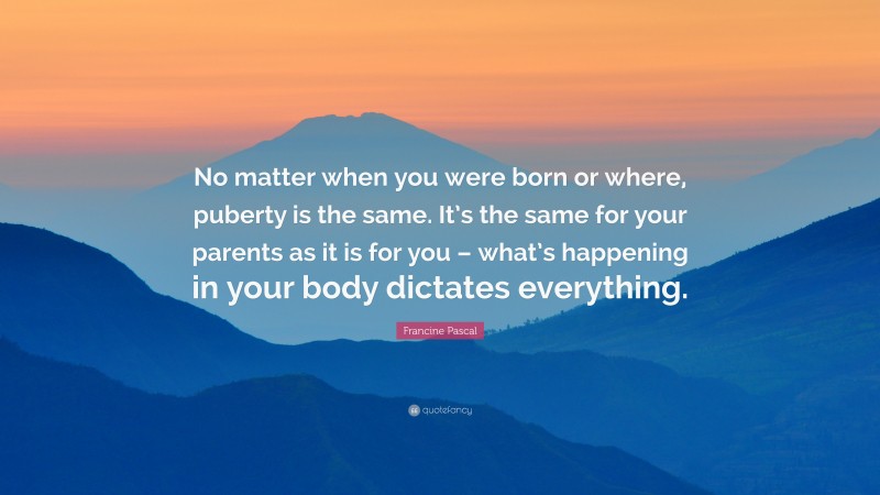Francine Pascal Quote: “No matter when you were born or where, puberty is the same. It’s the same for your parents as it is for you – what’s happening in your body dictates everything.”