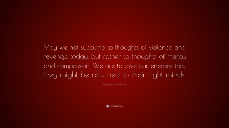 Marianne Williamson Quote: “May we not succumb to thoughts of violence and revenge today, but rather to thoughts of mercy and compassion. We are to love our enemies that they might be returned to their right minds.”