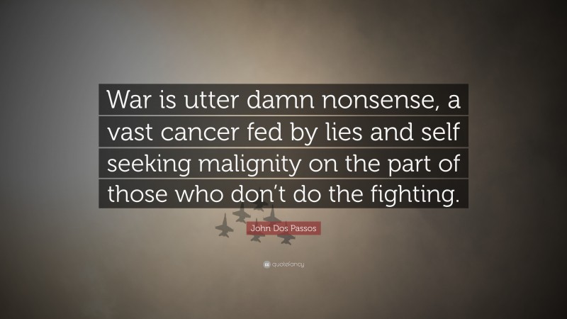 John Dos Passos Quote: “War is utter damn nonsense, a vast cancer fed by lies and self seeking malignity on the part of those who don’t do the fighting.”
