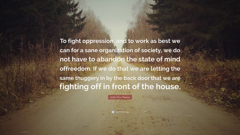John Dos Passos Quote: “To fight oppression, and to work as best we can for a sane organization of society, we do not have to abandon the state of mind offreedom. If we do that we are letting the same thuggery in by the back door that we are fighting off in front of the house.”