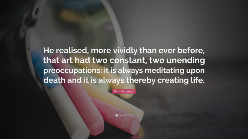 Boris Pasternak Quote: “He realised, more vividly than ever before, that art had two constant, two unending preoccupations: it is always meditating upon death and it is always thereby creating life.”