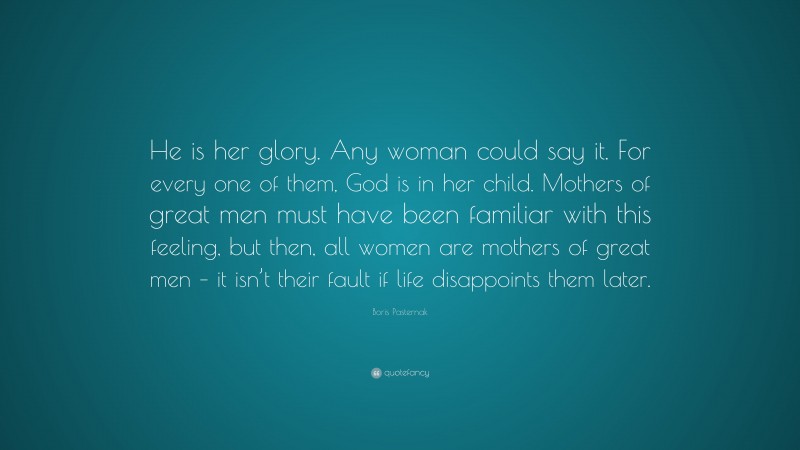 Boris Pasternak Quote: “He is her glory. Any woman could say it. For every one of them, God is in her child. Mothers of great men must have been familiar with this feeling, but then, all women are mothers of great men – it isn’t their fault if life disappoints them later.”