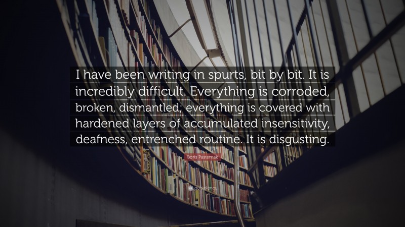 Boris Pasternak Quote: “I have been writing in spurts, bit by bit. It is incredibly difficult. Everything is corroded, broken, dismantled; everything is covered with hardened layers of accumulated insensitivity, deafness, entrenched routine. It is disgusting.”