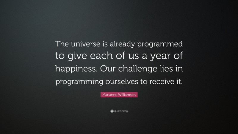Marianne Williamson Quote: “The universe is already programmed to give each of us a year of happiness. Our challenge lies in programming ourselves to receive it.”