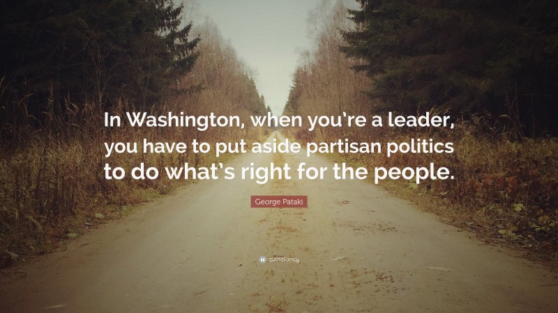 George Pataki Quote: “In Washington, when you’re a leader, you have to put aside partisan politics to do what’s right for the people.”