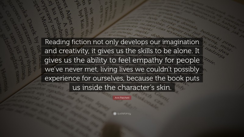Ann Patchett Quote: “Reading fiction not only develops our imagination and creativity, it gives us the skills to be alone. It gives us the ability to feel empathy for people we’ve never met, living lives we couldn’t possibly experience for ourselves, because the book puts us inside the character’s skin.”