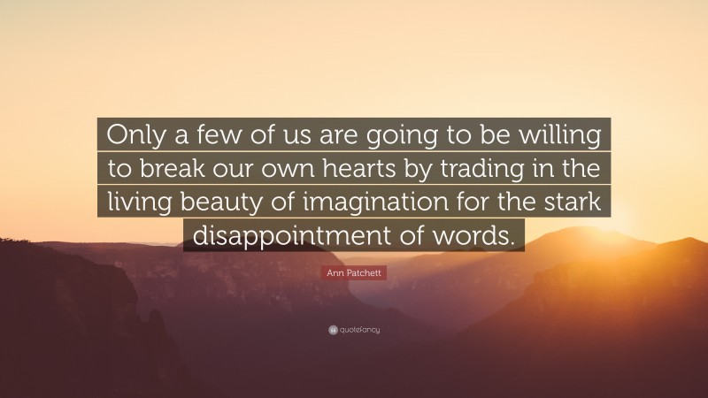 Ann Patchett Quote: “Only a few of us are going to be willing to break our own hearts by trading in the living beauty of imagination for the stark disappointment of words.”