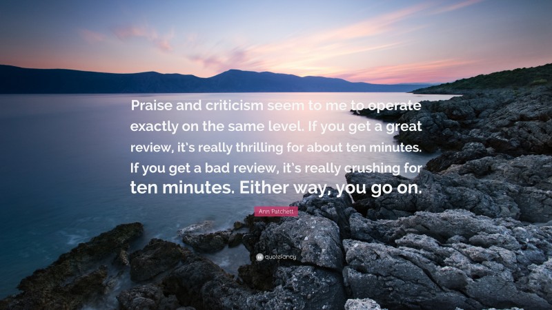 Ann Patchett Quote: “Praise and criticism seem to me to operate exactly on the same level. If you get a great review, it’s really thrilling for about ten minutes. If you get a bad review, it’s really crushing for ten minutes. Either way, you go on.”