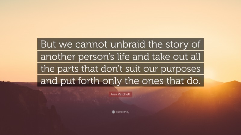 Ann Patchett Quote: “But we cannot unbraid the story of another person’s life and take out all the parts that don’t suit our purposes and put forth only the ones that do.”